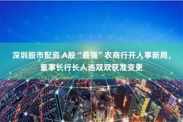 深圳股市配资 A股“最强”农商行开人事新局，董事长行长人选双双获准变更