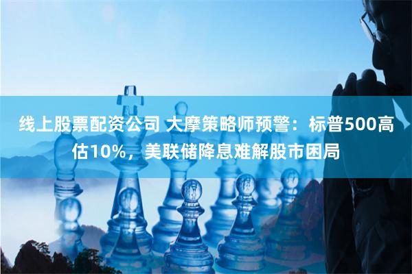 线上股票配资公司 大摩策略师预警：标普500高估10%，美联储降息难解股市困局