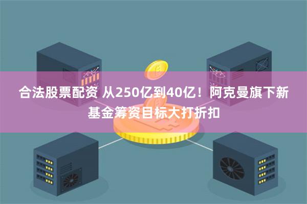 合法股票配资 从250亿到40亿！阿克曼旗下新基金筹资目标大打折扣