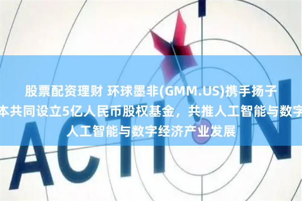 股票配资理财 环球墨非(GMM.US)携手扬子文旅、恒运资本共同设立5亿人民币股权基金，共推人工智能与数字经济产业发展