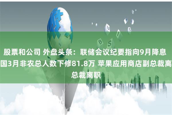 股票和公司 外盘头条：联储会议纪要指向9月降息 美国3月非农总人数下修81.8万 苹果应用商店副总裁离职