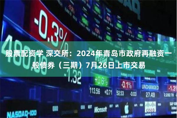 股票配资学 深交所：2024年青岛市政府再融资一般债券（三期）7月26日上市交易