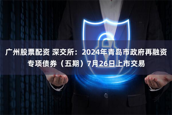 广州股票配资 深交所：2024年青岛市政府再融资专项债券（五期）7月26日上市交易