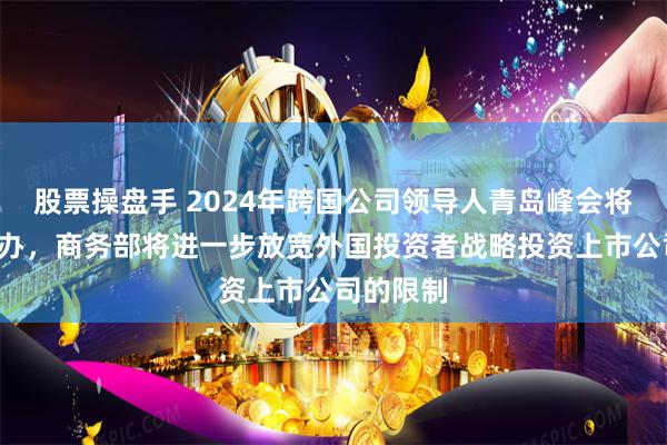 股票操盘手 2024年跨国公司领导人青岛峰会将于8月举办，商务部将进一步放宽外国投资者战略投资上市公司的限制