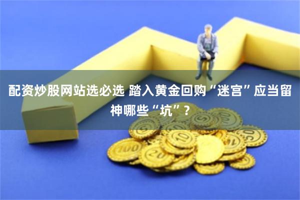 配资炒股网站选必选 踏入黄金回购“迷宫”应当留神哪些“坑”？