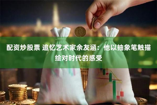 配资炒股票 追忆艺术家余友涵：他以抽象笔触描绘对时代的感受