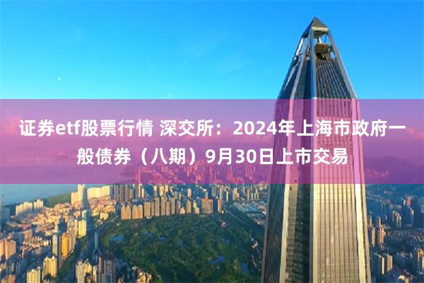 证券etf股票行情 深交所：2024年上海市政府一般债券（八期）9月30日上市交易