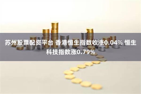 苏州股票配资平台 香港恒生指数收涨0.04% 恒生科技指数涨0.79%