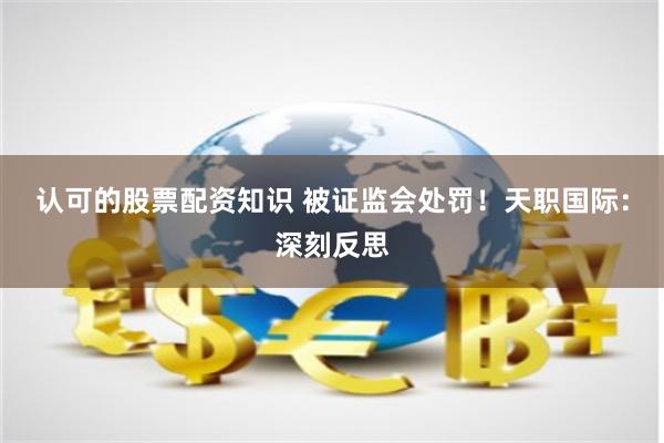 认可的股票配资知识 被证监会处罚！天职国际：深刻反思