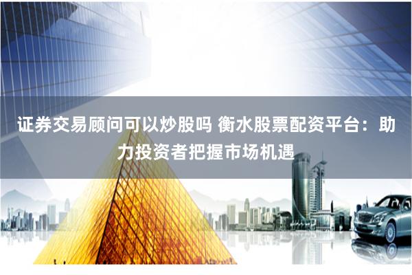 证券交易顾问可以炒股吗 衡水股票配资平台：助力投资者把握市场机遇