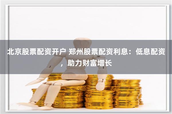 北京股票配资开户 郑州股票配资利息：低息配资，助力财富增长