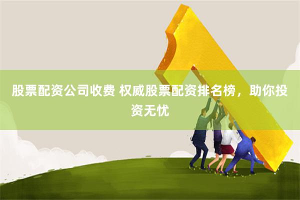 股票配资公司收费 权威股票配资排名榜，助你投资无忧