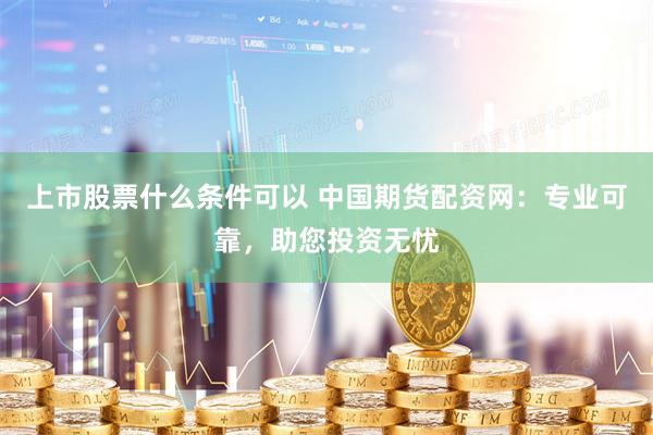 上市股票什么条件可以 中国期货配资网：专业可靠，助您投资无忧