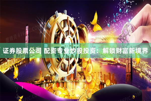证券股票公司 配资专业炒股投资：解锁财富新境界