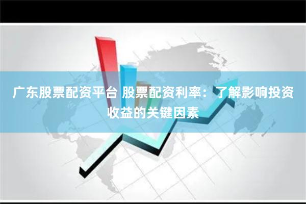 广东股票配资平台 股票配资利率：了解影响投资收益的关键因素