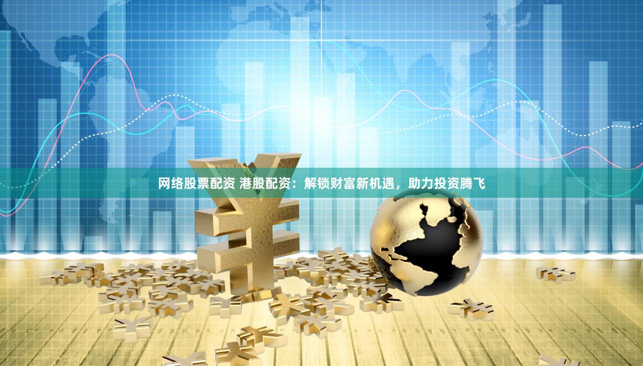 网络股票配资 港股配资：解锁财富新机遇，助力投资腾飞