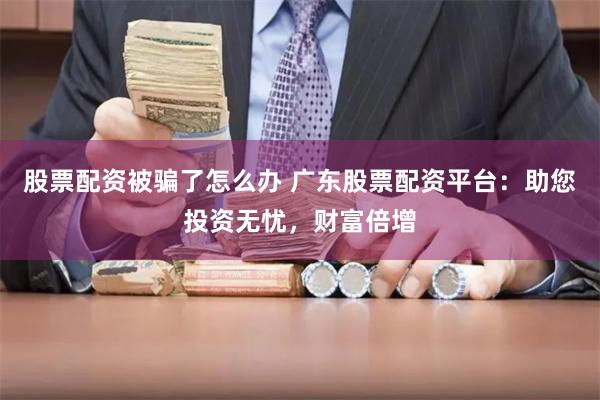 股票配资被骗了怎么办 广东股票配资平台：助您投资无忧，财富倍增