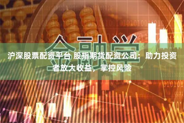 沪深股票配资平台 股指期货配资公司：助力投资者放大收益，掌控风险