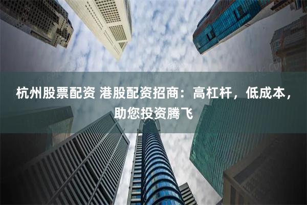 杭州股票配资 港股配资招商：高杠杆，低成本，助您投资腾飞