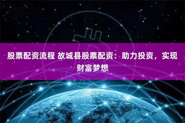 股票配资流程 故城县股票配资：助力投资，实现财富梦想