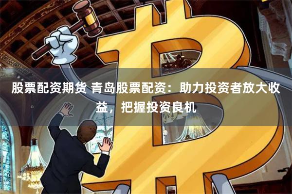 股票配资期货 青岛股票配资：助力投资者放大收益，把握投资良机