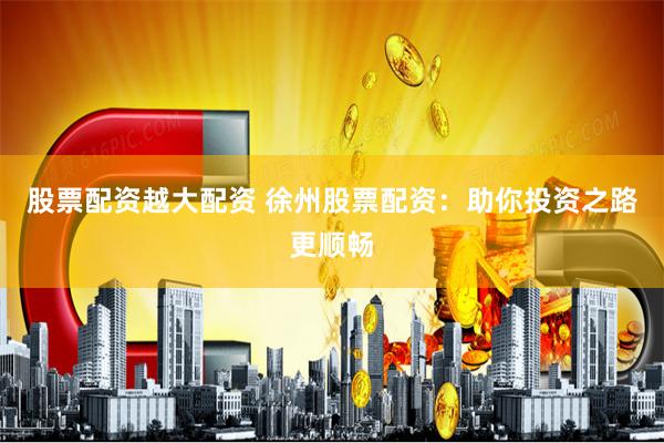 股票配资越大配资 徐州股票配资：助你投资之路更顺畅