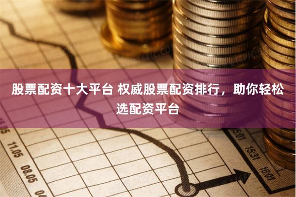 股票配资十大平台 权威股票配资排行，助你轻松选配资平台