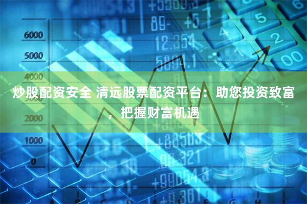 炒股配资安全 清远股票配资平台：助您投资致富，把握财富机遇
