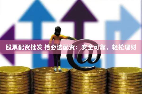 股票配资批发 拾必选配资：安全可靠，轻松理财